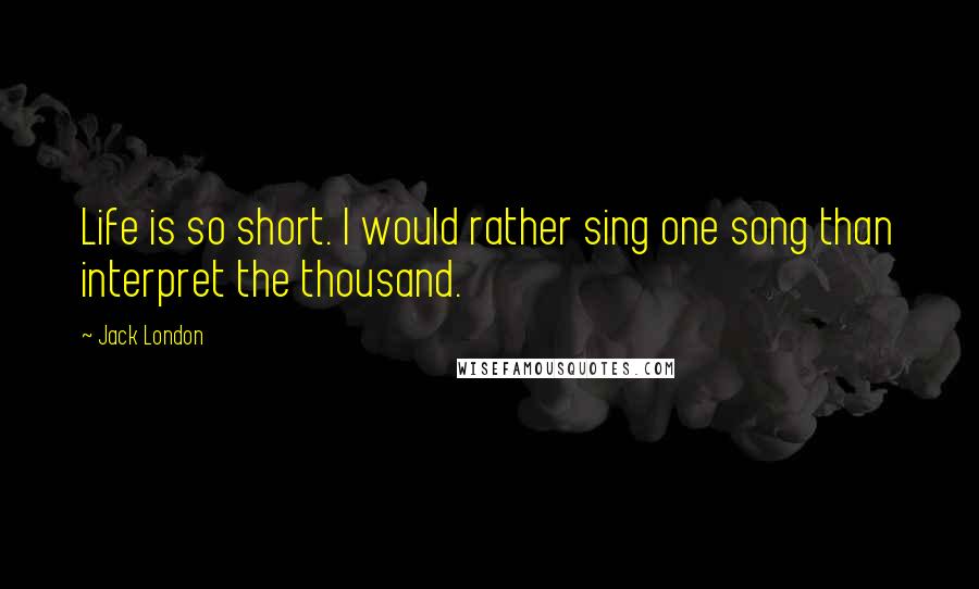 Jack London Quotes: Life is so short. I would rather sing one song than interpret the thousand.