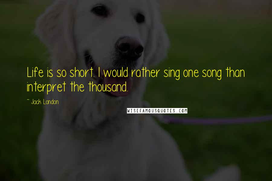 Jack London Quotes: Life is so short. I would rather sing one song than interpret the thousand.