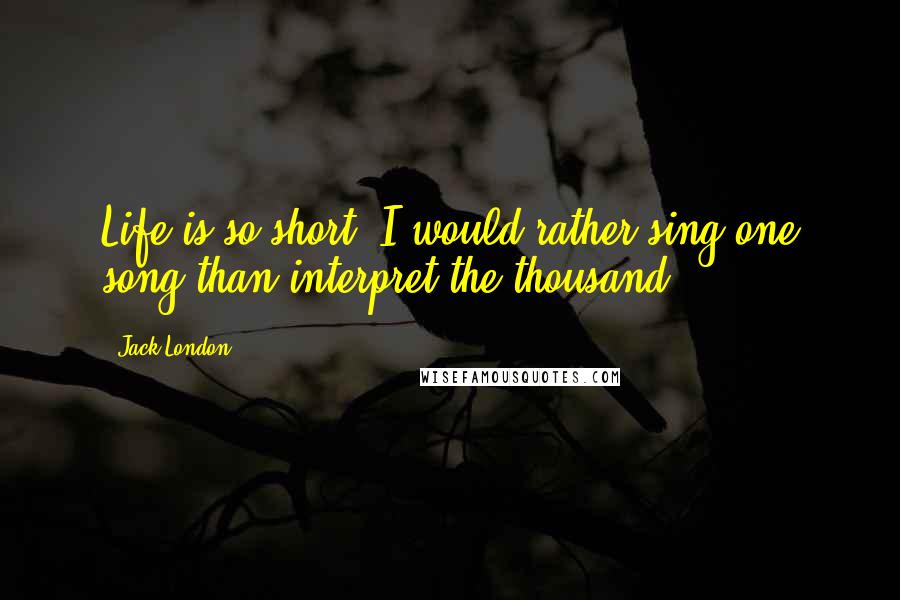 Jack London Quotes: Life is so short. I would rather sing one song than interpret the thousand.