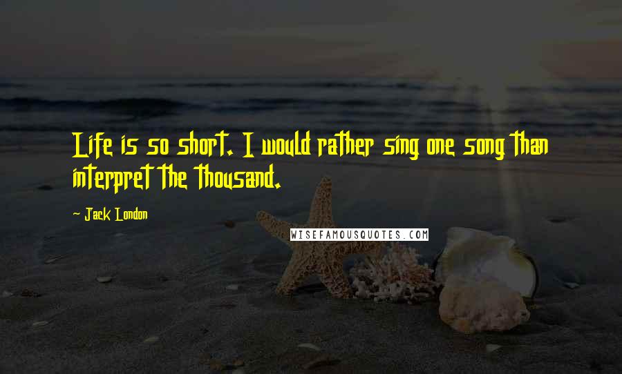 Jack London Quotes: Life is so short. I would rather sing one song than interpret the thousand.