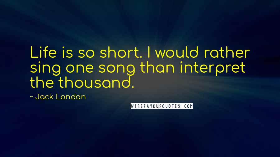 Jack London Quotes: Life is so short. I would rather sing one song than interpret the thousand.