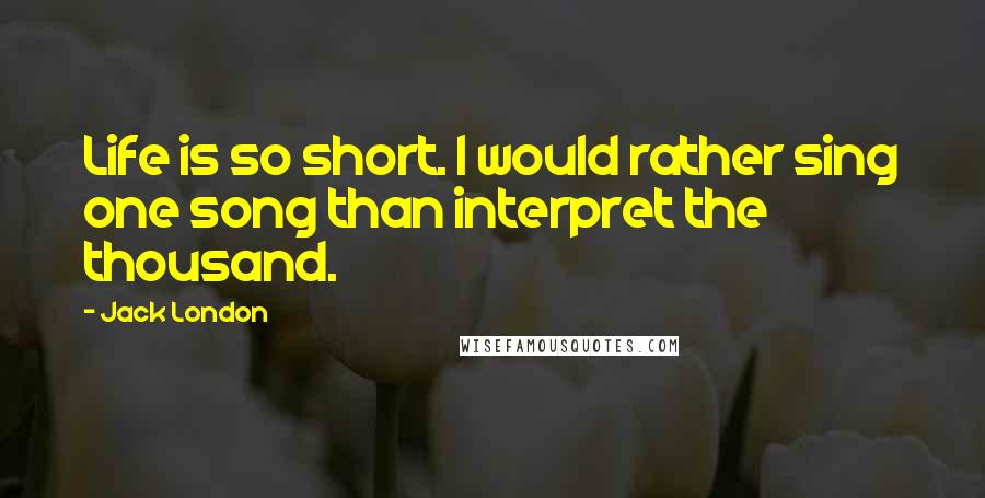 Jack London Quotes: Life is so short. I would rather sing one song than interpret the thousand.