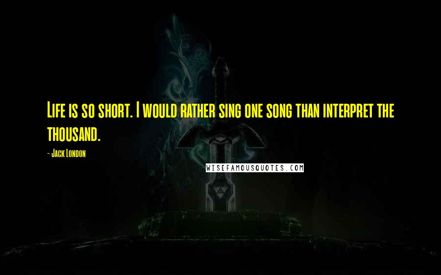 Jack London Quotes: Life is so short. I would rather sing one song than interpret the thousand.