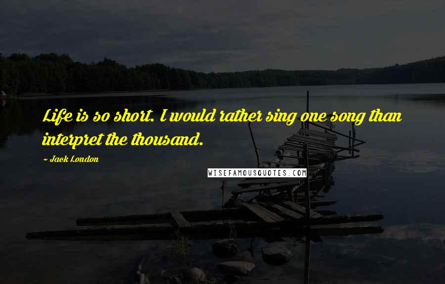 Jack London Quotes: Life is so short. I would rather sing one song than interpret the thousand.