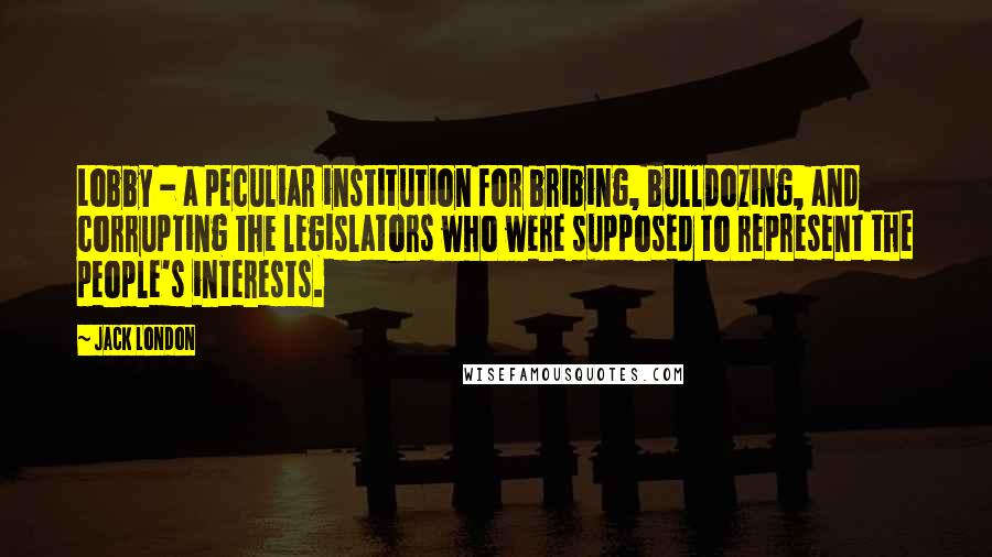 Jack London Quotes: Lobby - a peculiar institution for bribing, bulldozing, and corrupting the legislators who were supposed to represent the people's interests.