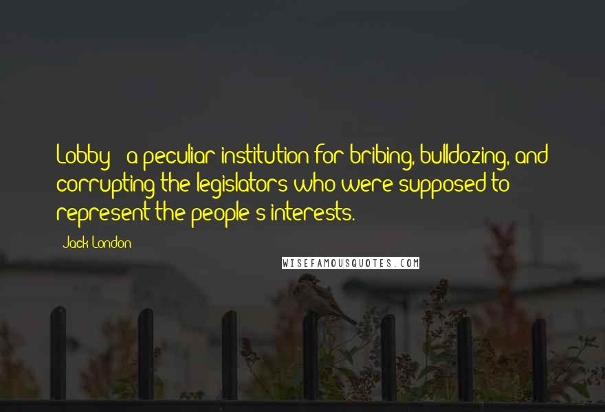 Jack London Quotes: Lobby - a peculiar institution for bribing, bulldozing, and corrupting the legislators who were supposed to represent the people's interests.