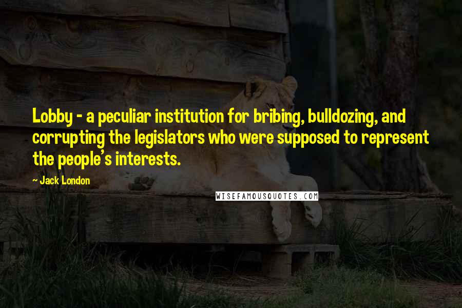 Jack London Quotes: Lobby - a peculiar institution for bribing, bulldozing, and corrupting the legislators who were supposed to represent the people's interests.