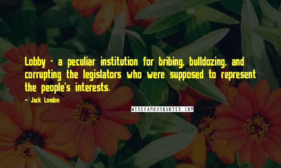 Jack London Quotes: Lobby - a peculiar institution for bribing, bulldozing, and corrupting the legislators who were supposed to represent the people's interests.