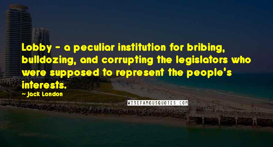 Jack London Quotes: Lobby - a peculiar institution for bribing, bulldozing, and corrupting the legislators who were supposed to represent the people's interests.