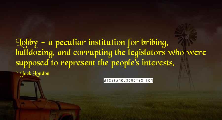 Jack London Quotes: Lobby - a peculiar institution for bribing, bulldozing, and corrupting the legislators who were supposed to represent the people's interests.