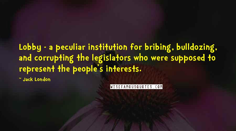 Jack London Quotes: Lobby - a peculiar institution for bribing, bulldozing, and corrupting the legislators who were supposed to represent the people's interests.