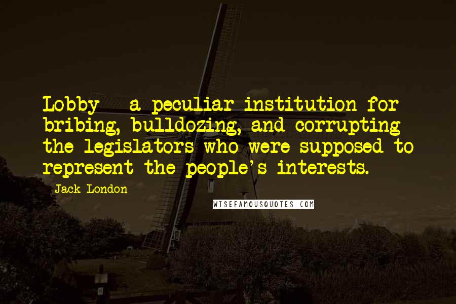 Jack London Quotes: Lobby - a peculiar institution for bribing, bulldozing, and corrupting the legislators who were supposed to represent the people's interests.