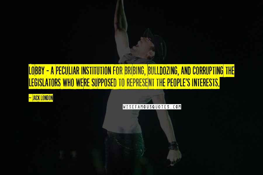 Jack London Quotes: Lobby - a peculiar institution for bribing, bulldozing, and corrupting the legislators who were supposed to represent the people's interests.