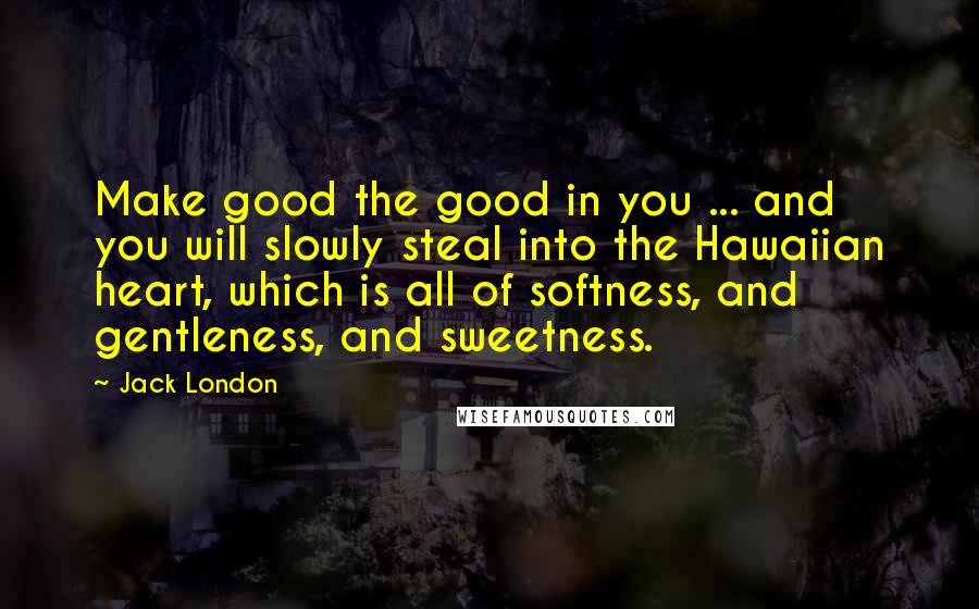 Jack London Quotes: Make good the good in you ... and you will slowly steal into the Hawaiian heart, which is all of softness, and gentleness, and sweetness.