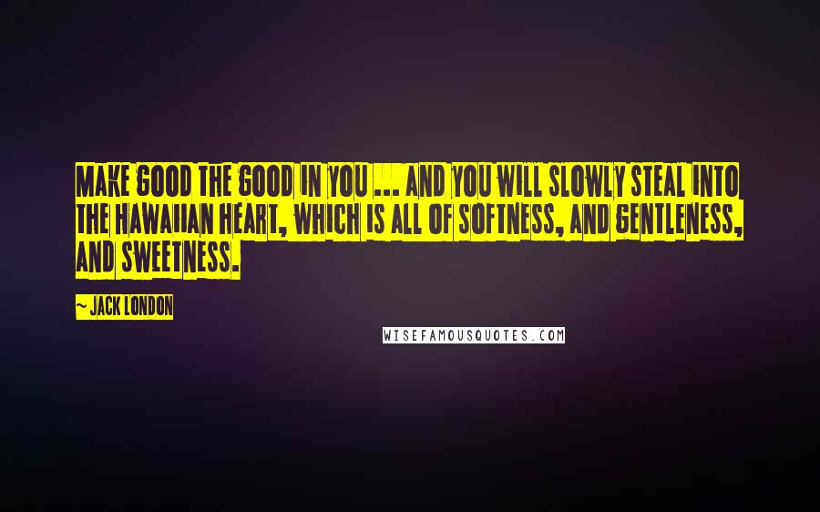 Jack London Quotes: Make good the good in you ... and you will slowly steal into the Hawaiian heart, which is all of softness, and gentleness, and sweetness.