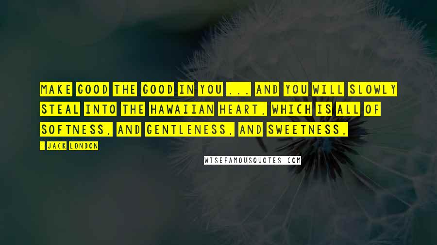 Jack London Quotes: Make good the good in you ... and you will slowly steal into the Hawaiian heart, which is all of softness, and gentleness, and sweetness.