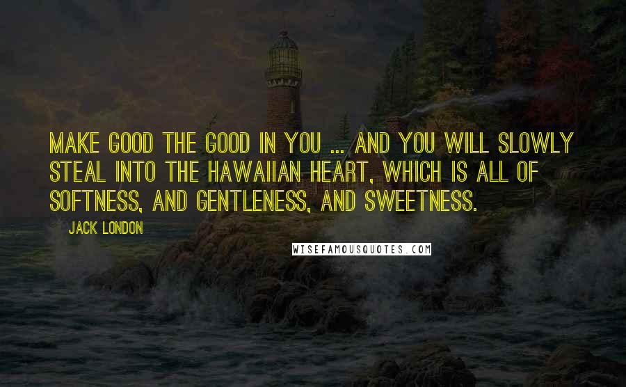 Jack London Quotes: Make good the good in you ... and you will slowly steal into the Hawaiian heart, which is all of softness, and gentleness, and sweetness.