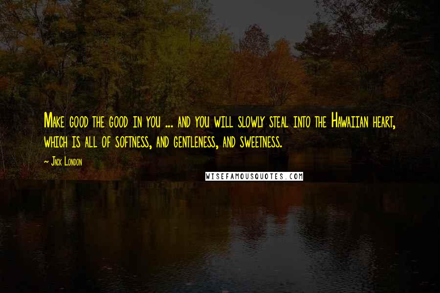 Jack London Quotes: Make good the good in you ... and you will slowly steal into the Hawaiian heart, which is all of softness, and gentleness, and sweetness.