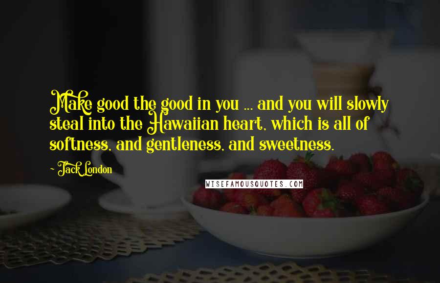 Jack London Quotes: Make good the good in you ... and you will slowly steal into the Hawaiian heart, which is all of softness, and gentleness, and sweetness.