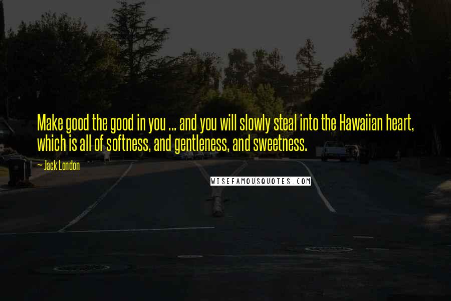 Jack London Quotes: Make good the good in you ... and you will slowly steal into the Hawaiian heart, which is all of softness, and gentleness, and sweetness.