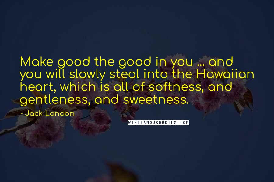 Jack London Quotes: Make good the good in you ... and you will slowly steal into the Hawaiian heart, which is all of softness, and gentleness, and sweetness.