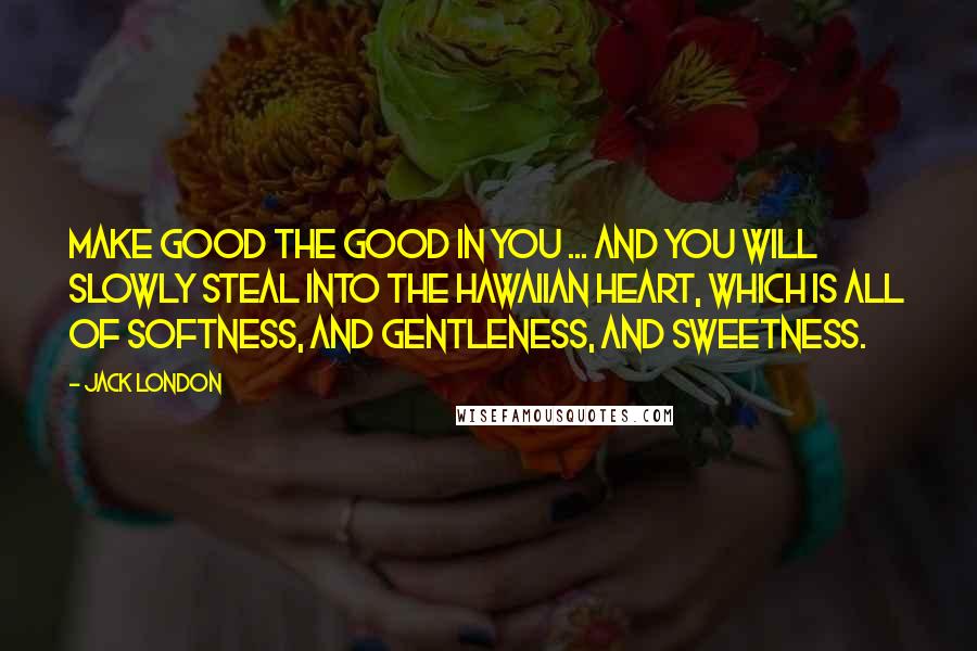 Jack London Quotes: Make good the good in you ... and you will slowly steal into the Hawaiian heart, which is all of softness, and gentleness, and sweetness.