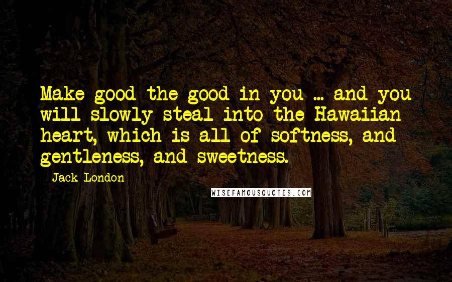 Jack London Quotes: Make good the good in you ... and you will slowly steal into the Hawaiian heart, which is all of softness, and gentleness, and sweetness.