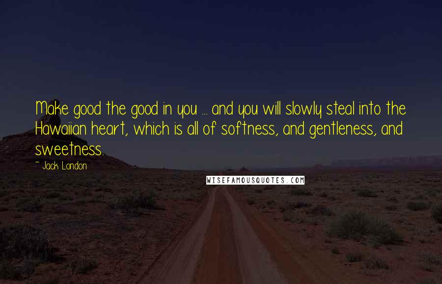 Jack London Quotes: Make good the good in you ... and you will slowly steal into the Hawaiian heart, which is all of softness, and gentleness, and sweetness.