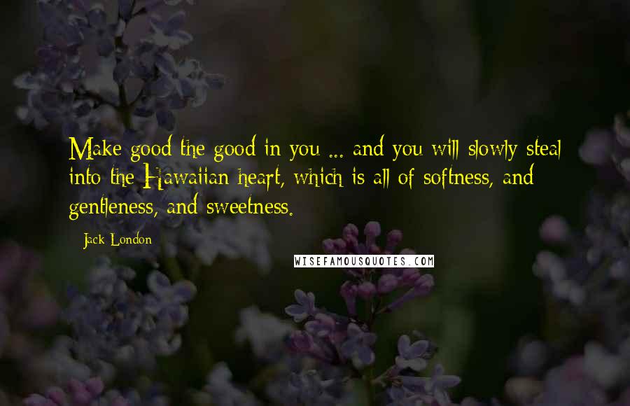 Jack London Quotes: Make good the good in you ... and you will slowly steal into the Hawaiian heart, which is all of softness, and gentleness, and sweetness.