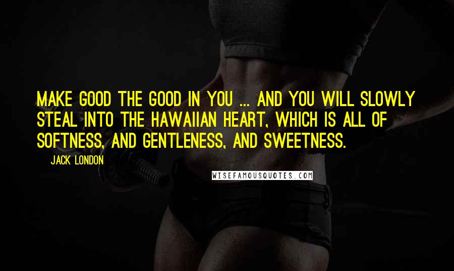 Jack London Quotes: Make good the good in you ... and you will slowly steal into the Hawaiian heart, which is all of softness, and gentleness, and sweetness.