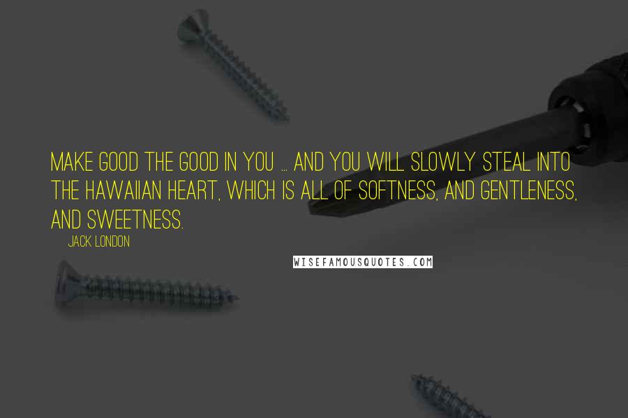 Jack London Quotes: Make good the good in you ... and you will slowly steal into the Hawaiian heart, which is all of softness, and gentleness, and sweetness.