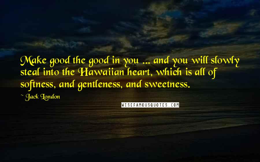 Jack London Quotes: Make good the good in you ... and you will slowly steal into the Hawaiian heart, which is all of softness, and gentleness, and sweetness.