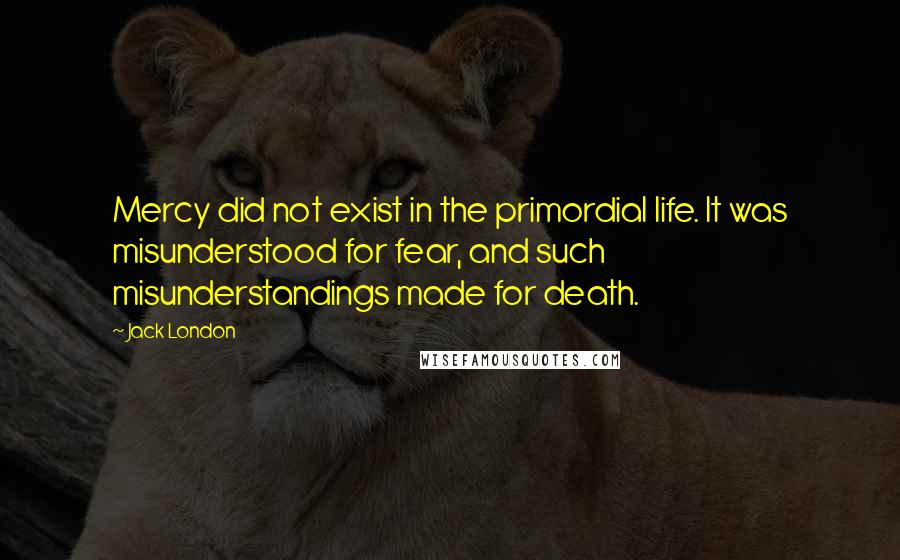 Jack London Quotes: Mercy did not exist in the primordial life. It was misunderstood for fear, and such misunderstandings made for death.