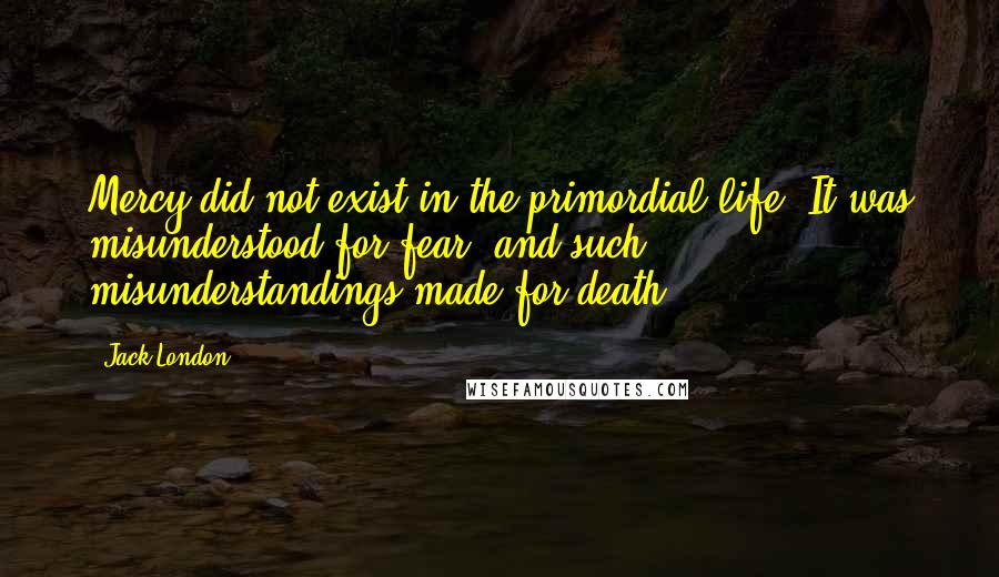 Jack London Quotes: Mercy did not exist in the primordial life. It was misunderstood for fear, and such misunderstandings made for death.