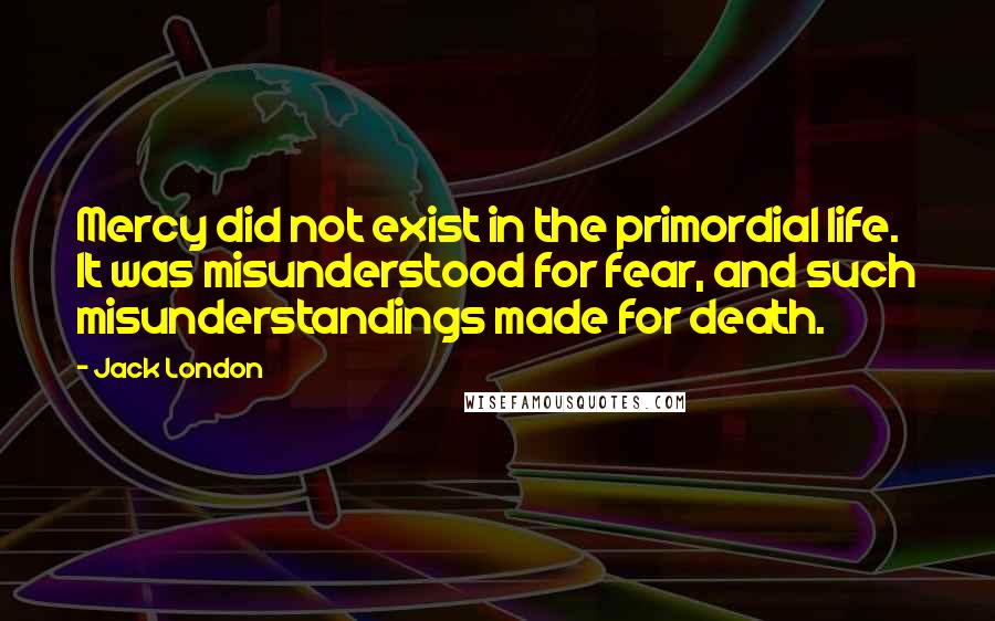 Jack London Quotes: Mercy did not exist in the primordial life. It was misunderstood for fear, and such misunderstandings made for death.