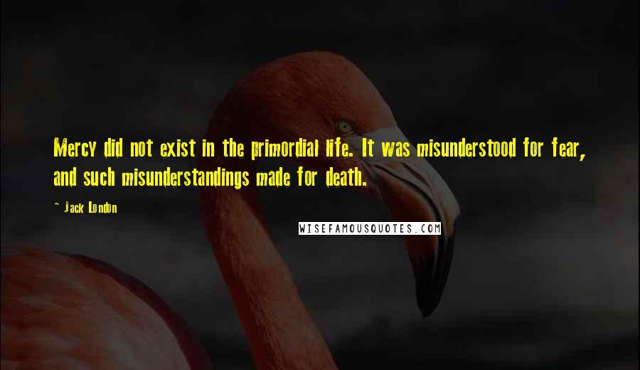 Jack London Quotes: Mercy did not exist in the primordial life. It was misunderstood for fear, and such misunderstandings made for death.