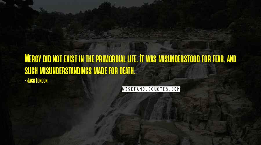 Jack London Quotes: Mercy did not exist in the primordial life. It was misunderstood for fear, and such misunderstandings made for death.