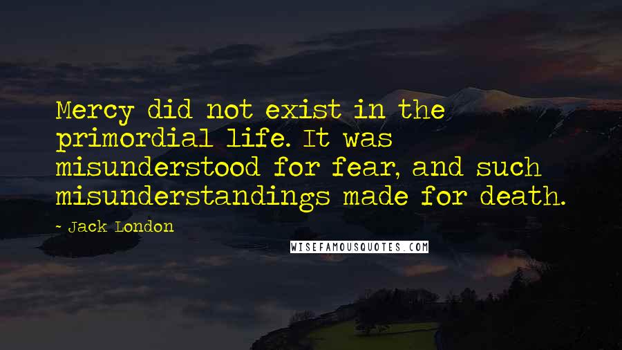 Jack London Quotes: Mercy did not exist in the primordial life. It was misunderstood for fear, and such misunderstandings made for death.