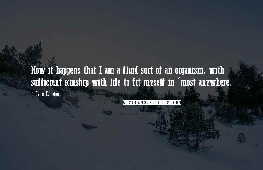 Jack London Quotes: Now it happens that I am a fluid sort of an organism, with sufficient kinship with life to fit myself in 'most anywhere.