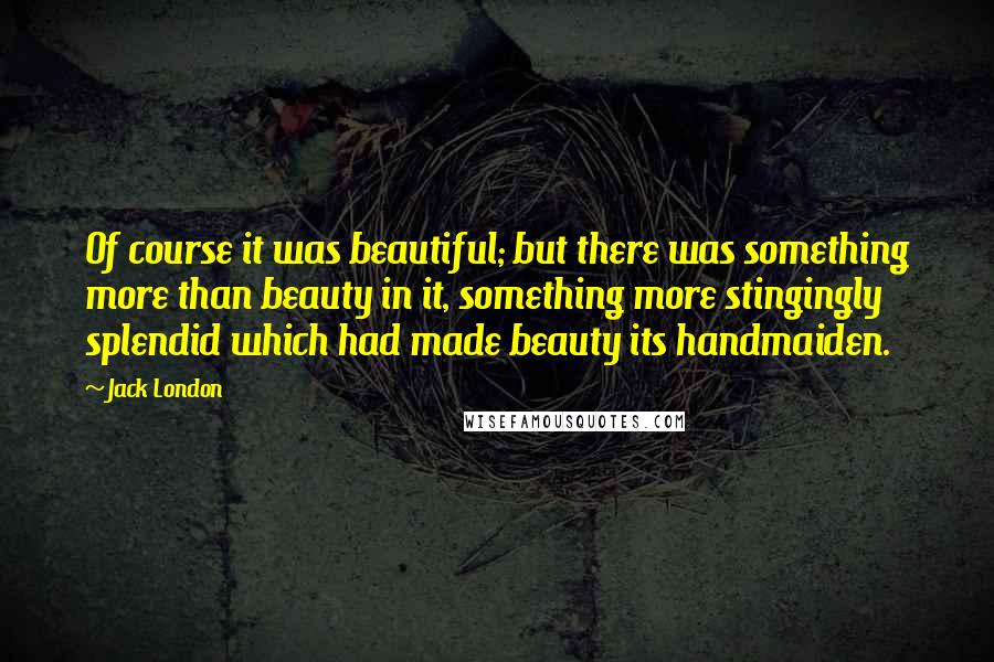 Jack London Quotes: Of course it was beautiful; but there was something more than beauty in it, something more stingingly splendid which had made beauty its handmaiden.