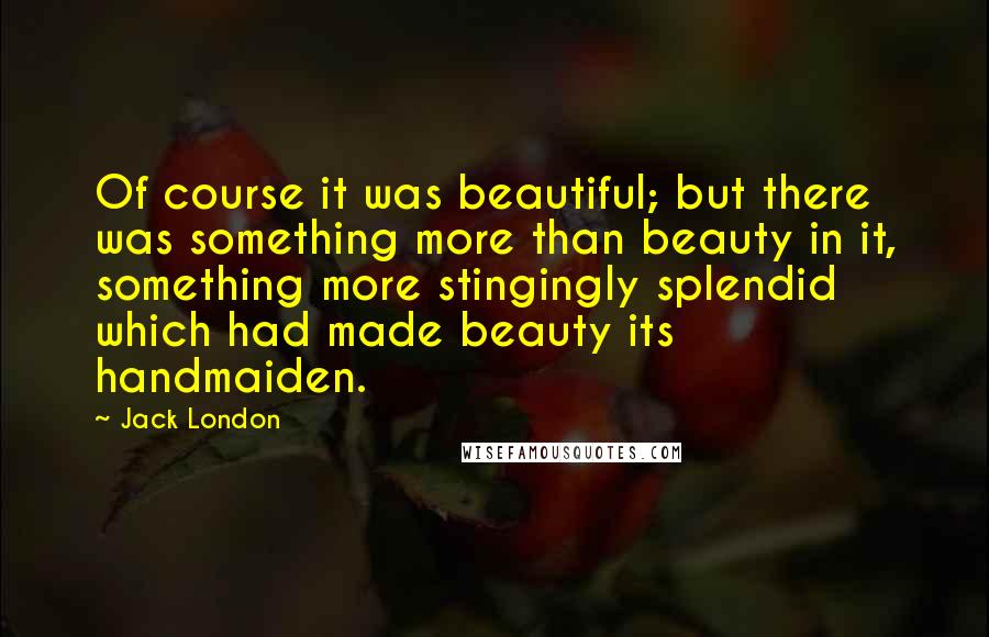 Jack London Quotes: Of course it was beautiful; but there was something more than beauty in it, something more stingingly splendid which had made beauty its handmaiden.