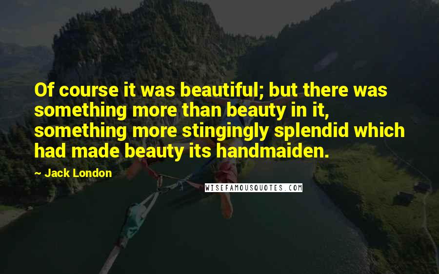 Jack London Quotes: Of course it was beautiful; but there was something more than beauty in it, something more stingingly splendid which had made beauty its handmaiden.