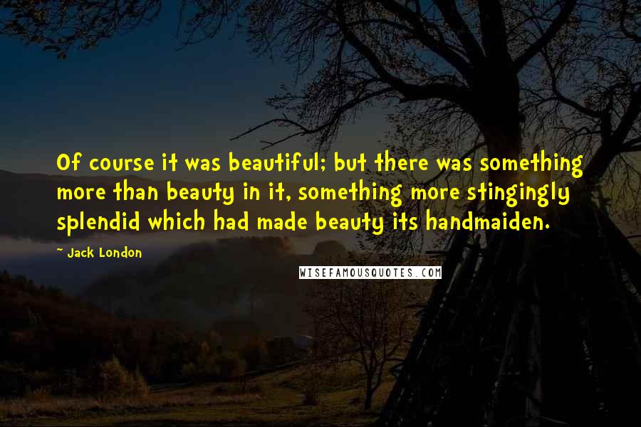 Jack London Quotes: Of course it was beautiful; but there was something more than beauty in it, something more stingingly splendid which had made beauty its handmaiden.