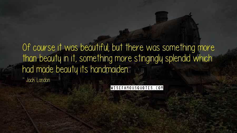 Jack London Quotes: Of course it was beautiful; but there was something more than beauty in it, something more stingingly splendid which had made beauty its handmaiden.