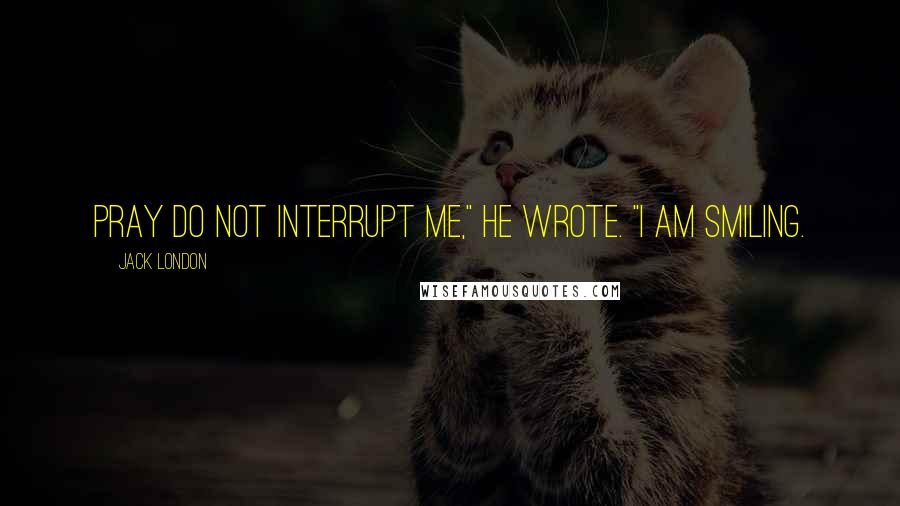 Jack London Quotes: Pray do not interrupt me," he wrote. "I am smiling.