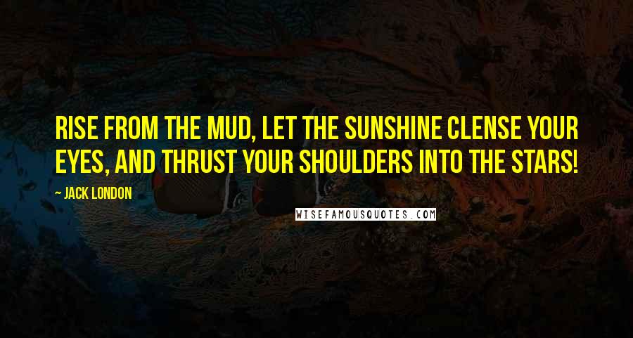 Jack London Quotes: Rise from the mud, let the sunshine clense your eyes, and thrust your shoulders into the stars!