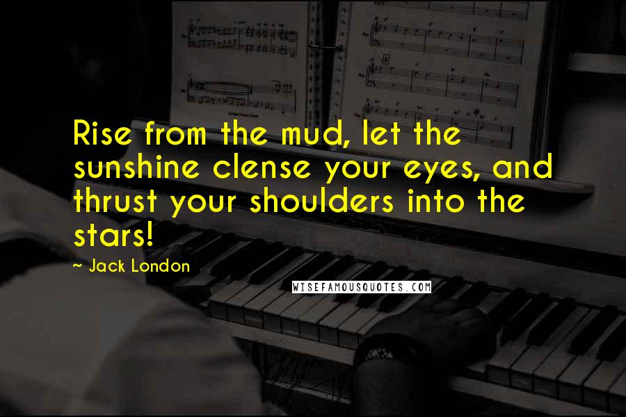 Jack London Quotes: Rise from the mud, let the sunshine clense your eyes, and thrust your shoulders into the stars!