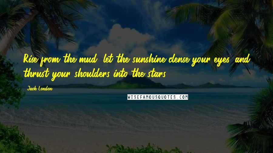 Jack London Quotes: Rise from the mud, let the sunshine clense your eyes, and thrust your shoulders into the stars!