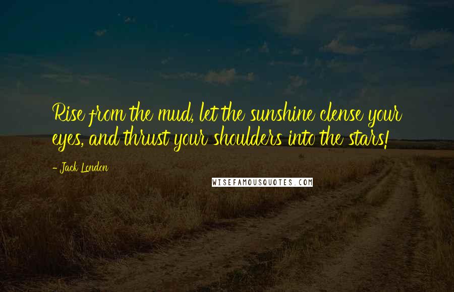 Jack London Quotes: Rise from the mud, let the sunshine clense your eyes, and thrust your shoulders into the stars!