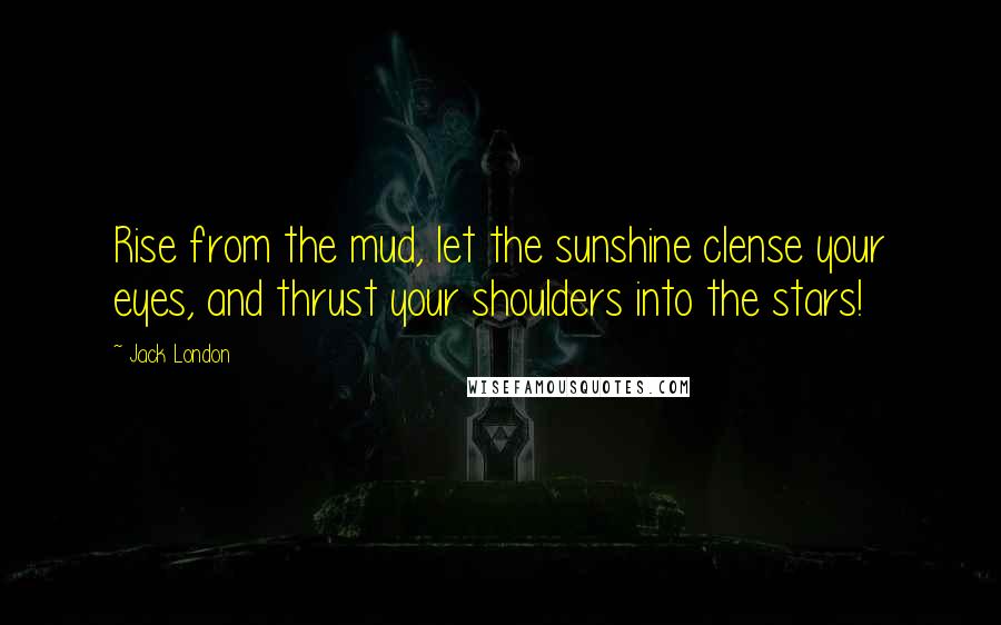 Jack London Quotes: Rise from the mud, let the sunshine clense your eyes, and thrust your shoulders into the stars!
